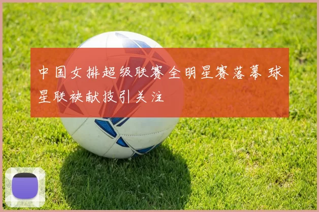 中国女排超级联赛全明星赛落幕 球星联袂献技引关注