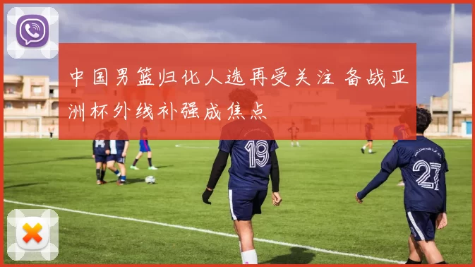 中国男篮归化人选再受关注 备战亚洲杯外线补强成焦点