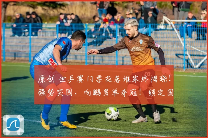 原创 世乒赛门票花落谁家终揭晓！强势突围，向鹏男单夺冠！锁定国乒参赛资格