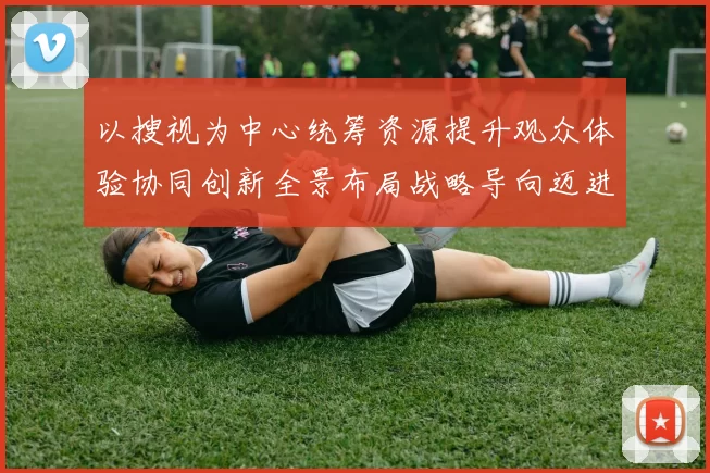 以搜视为中心统筹资源提升观众体验协同创新全景布局战略导向迈进赋能