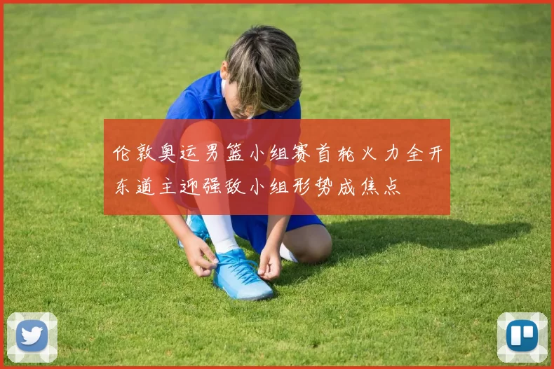 伦敦奥运男篮小组赛首轮火力全开东道主迎强敌小组形势成焦点