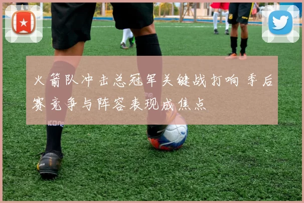 火箭队冲击总冠军关键战打响 季后赛竞争与阵容表现成焦点