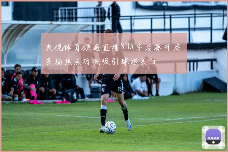 央视体育频道直播NBA季后赛开启 多场焦点对决吸引球迷关注