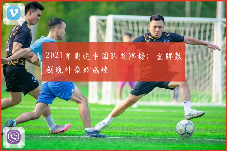 2021年奥运中国队奖牌榜：金牌数创境外最好成绩