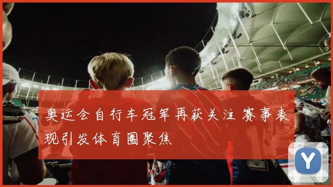 奥运会自行车冠军再获关注 赛事表现引发体育圈聚焦