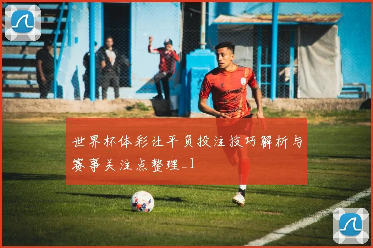 世界杯体彩让平负投注技巧解析与赛事关注点整理_1